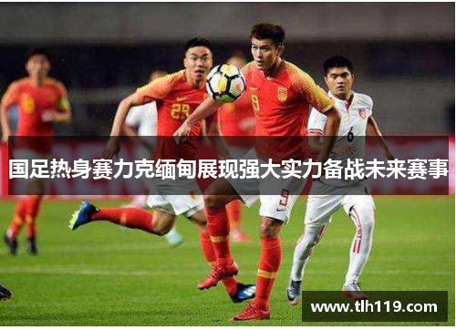 国足热身赛力克缅甸展现强大实力备战未来赛事